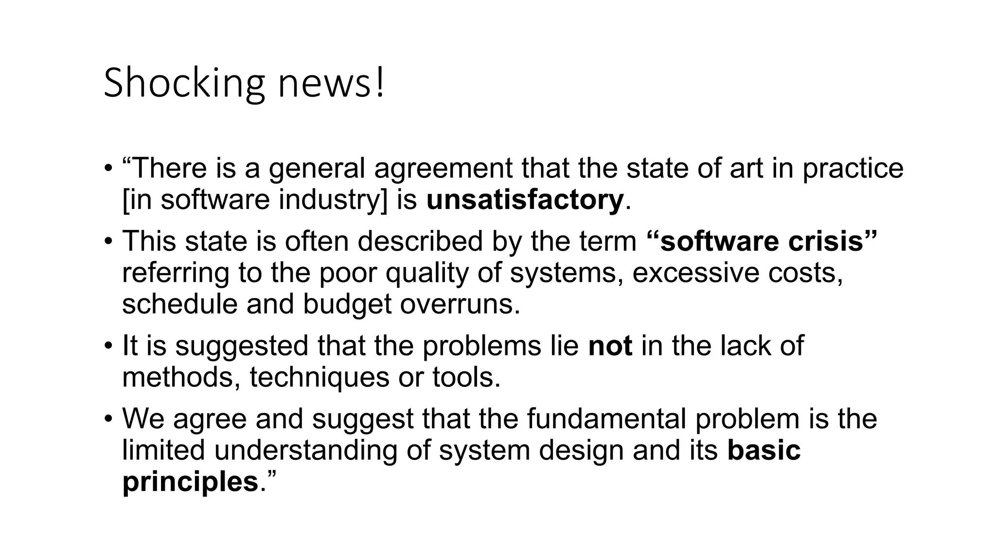 Shocking news! • “There is a general agreement that the state of art in practice [in software industry] is unsatisfactory. • This state is often described by the term “software crisis” referring to the poor quality of systems, excessive costs, schedule and budget overruns. • It is suggested that the problems lie not in the lack of methods, techniques or tools. • We agree and suggest that the fundamental problem is the limited understanding of system design and its basic principles.” 