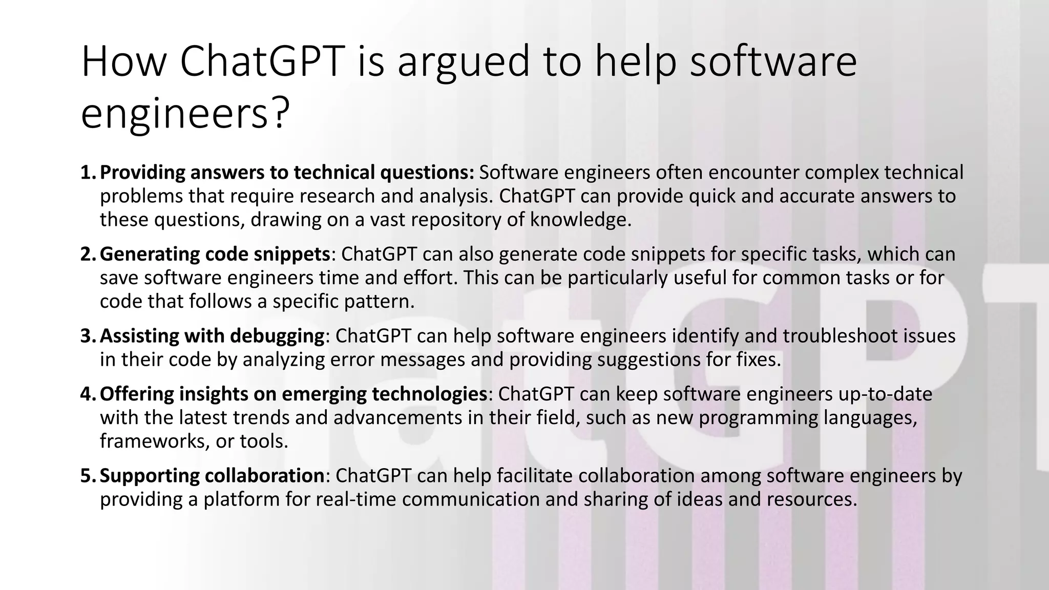 How ChatGPT is argued to help software engineers? 1.Providing answers to technical questions: Software engineers often encounter complex technical problems that require research and analysis. ChatGPT can provide quick and accurate answers to these questions, drawing on a vast repository of knowledge. 2.Generating code snippets: ChatGPT can also generate code snippets for specific tasks, which can save software engineers time and effort. This can be particularly useful for common tasks or for code that follows a specific pattern. 3.Assisting with debugging: ChatGPT can help software engineers identify and troubleshoot issues in their code by analyzing error messages and providing suggestions for fixes. 4.Offering insights on emerging technologies: ChatGPT can keep software engineers up-to-date with the latest trends and advancements in their field, such as new programming languages, frameworks, or tools. 5.Supporting collaboration: ChatGPT can help facilitate collaboration among software engineers by providing a platform for real-time communication and sharing of ideas and resources. 