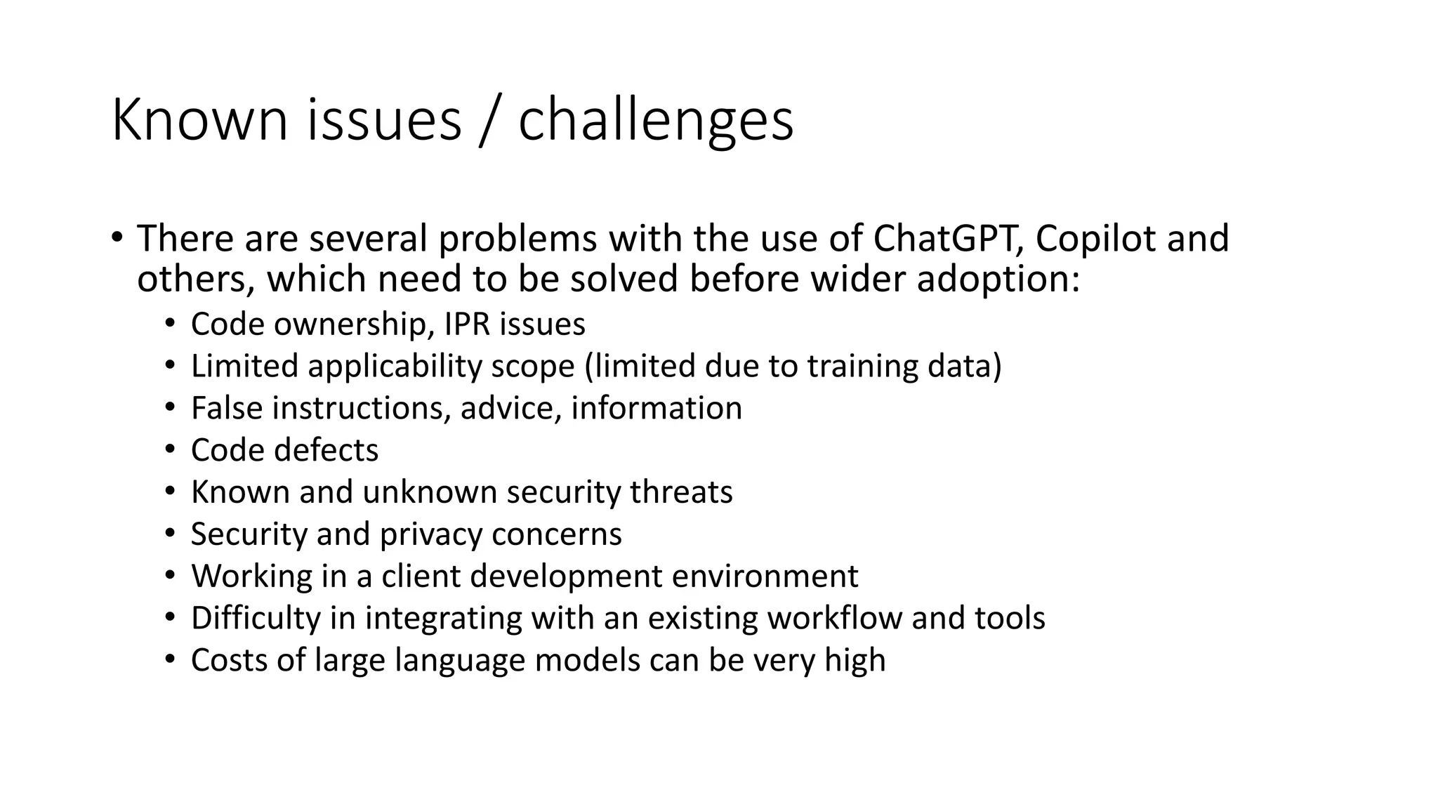 Known issues / challenges • There are several problems with the use of ChatGPT, Copilot and others, which need to be solved before wider adoption: • Code ownership, IPR issues • Limited applicability scope (limited due to training data) • False instructions, advice, information • Code defects • Known and unknown security threats • Security and privacy concerns • Working in a client development environment • Difficulty in integrating with an existing workflow and tools • Costs of large language models can be very high 