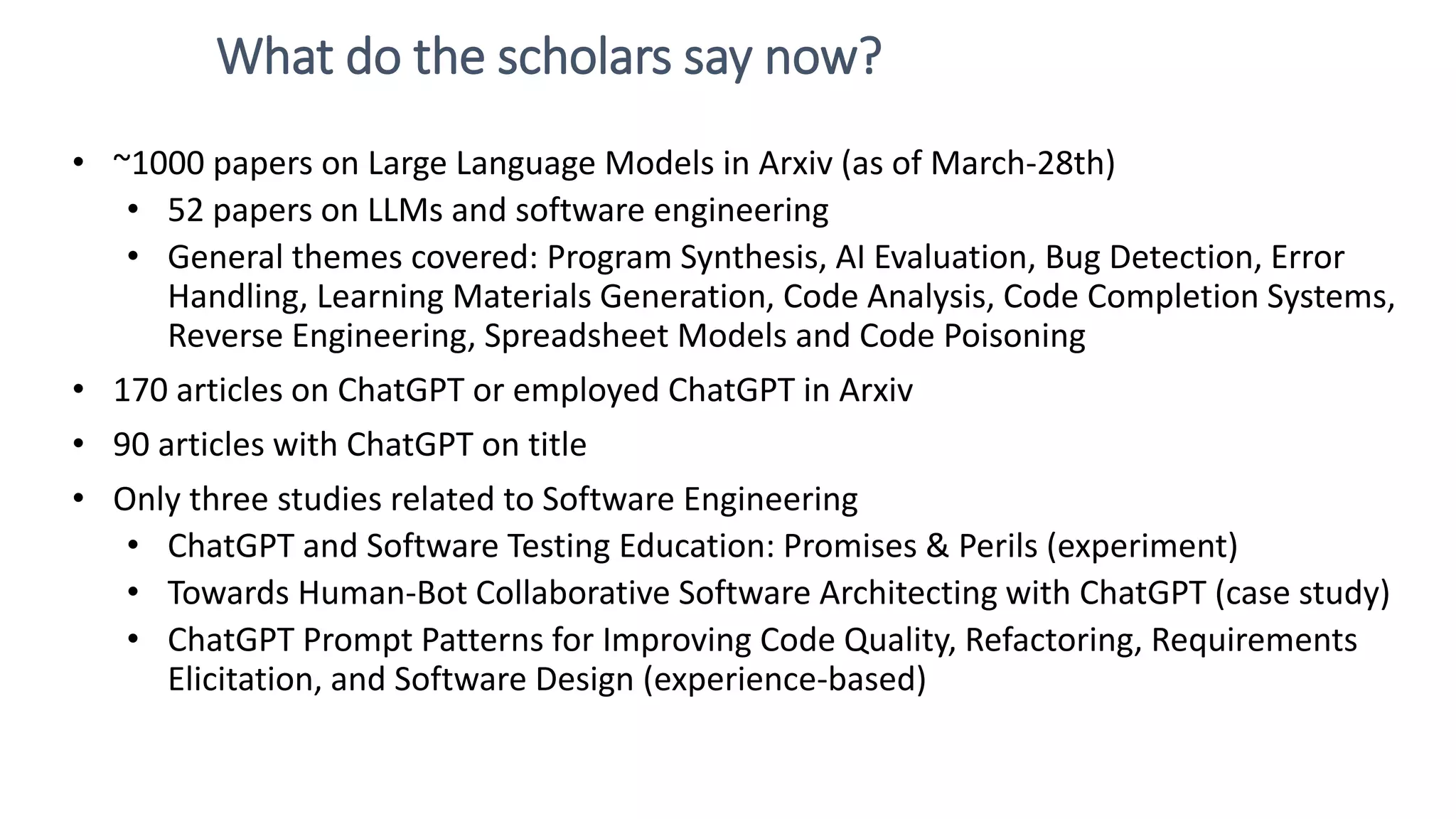 What do the scholars say now? • ~1000 papers on Large Language Models in Arxiv (as of March-28th) • 52 papers on LLMs and software engineering • General themes covered: Program Synthesis, AI Evaluation, Bug Detection, Error Handling, Learning Materials Generation, Code Analysis, Code Completion Systems, Reverse Engineering, Spreadsheet Models and Code Poisoning • 170 articles on ChatGPT or employed ChatGPT in Arxiv • 90 articles with ChatGPT on title • Only three studies related to Software Engineering • ChatGPT and Software Testing Education: Promises & Perils (experiment) • Towards Human-Bot Collaborative Software Architecting with ChatGPT (case study) • ChatGPT Prompt Patterns for Improving Code Quality, Refactoring, Requirements Elicitation, and Software Design (experience-based) 