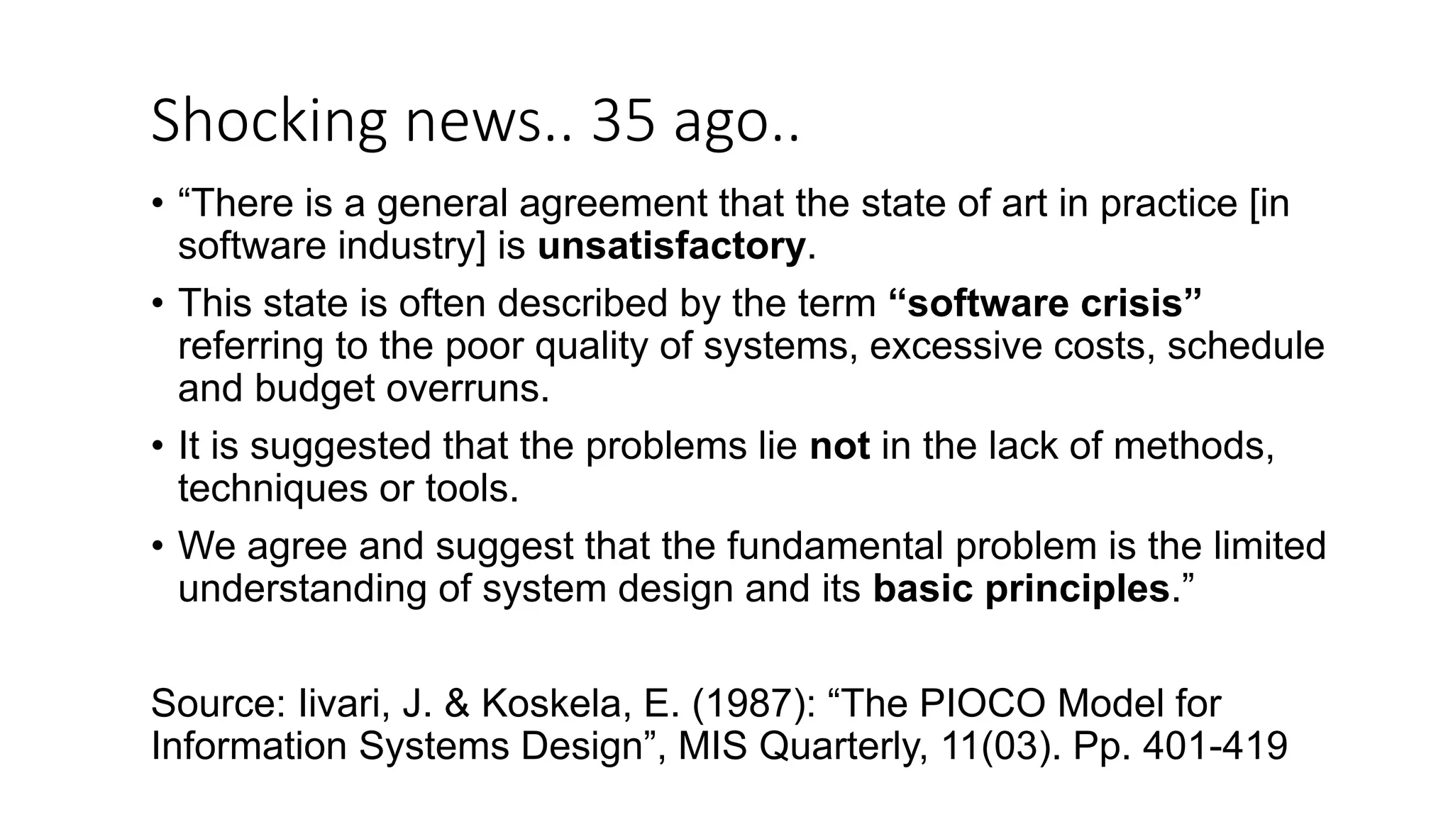 Shocking news.. 35 ago.. • “There is a general agreement that the state of art in practice [in software industry] is unsatisfactory. • This state is often described by the term “software crisis” referring to the poor quality of systems, excessive costs, schedule and budget overruns. • It is suggested that the problems lie not in the lack of methods, techniques or tools. • We agree and suggest that the fundamental problem is the limited understanding of system design and its basic principles.” Source: Iivari, J. & Koskela, E. (1987): “The PIOCO Model for Information Systems Design”, MIS Quarterly, 11(03). Pp. 401-419 
