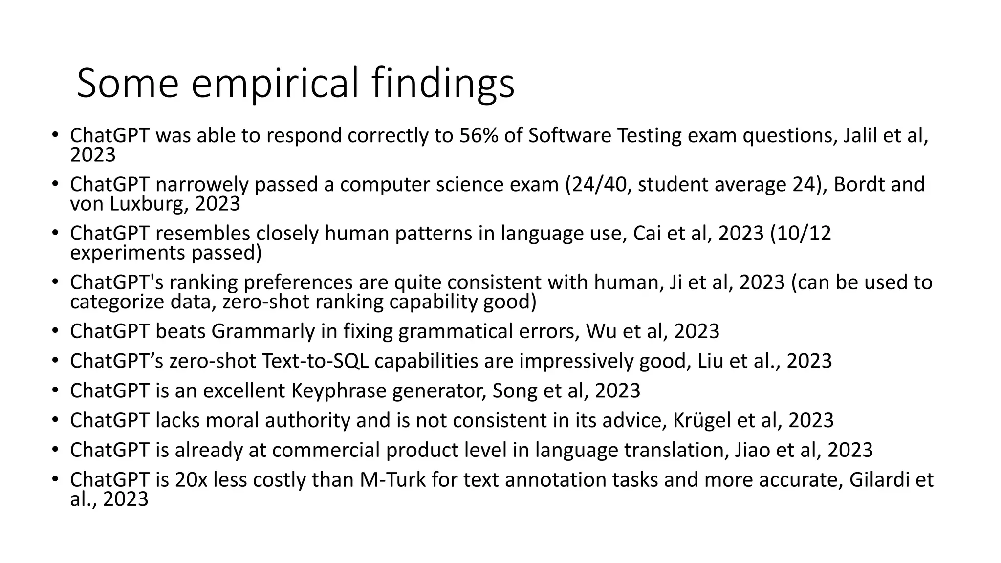 Some empirical findings • ChatGPT was able to respond correctly to 56% of Software Testing exam questions, Jalil et al, 2023 • ChatGPT narrowely passed a computer science exam (24/40, student average 24), Bordt and von Luxburg, 2023 • ChatGPT resembles closely human patterns in language use, Cai et al, 2023 (10/12 experiments passed) • ChatGPT's ranking preferences are quite consistent with human, Ji et al, 2023 (can be used to categorize data, zero-shot ranking capability good) • ChatGPT beats Grammarly in fixing grammatical errors, Wu et al, 2023 • ChatGPT’s zero-shot Text-to-SQL capabilities are impressively good, Liu et al., 2023 • ChatGPT is an excellent Keyphrase generator, Song et al, 2023 • ChatGPT lacks moral authority and is not consistent in its advice, Krügel et al, 2023 • ChatGPT is already at commercial product level in language translation, Jiao et al, 2023 • ChatGPT is 20x less costly than M-Turk for text annotation tasks and more accurate, Gilardi et al., 2023 