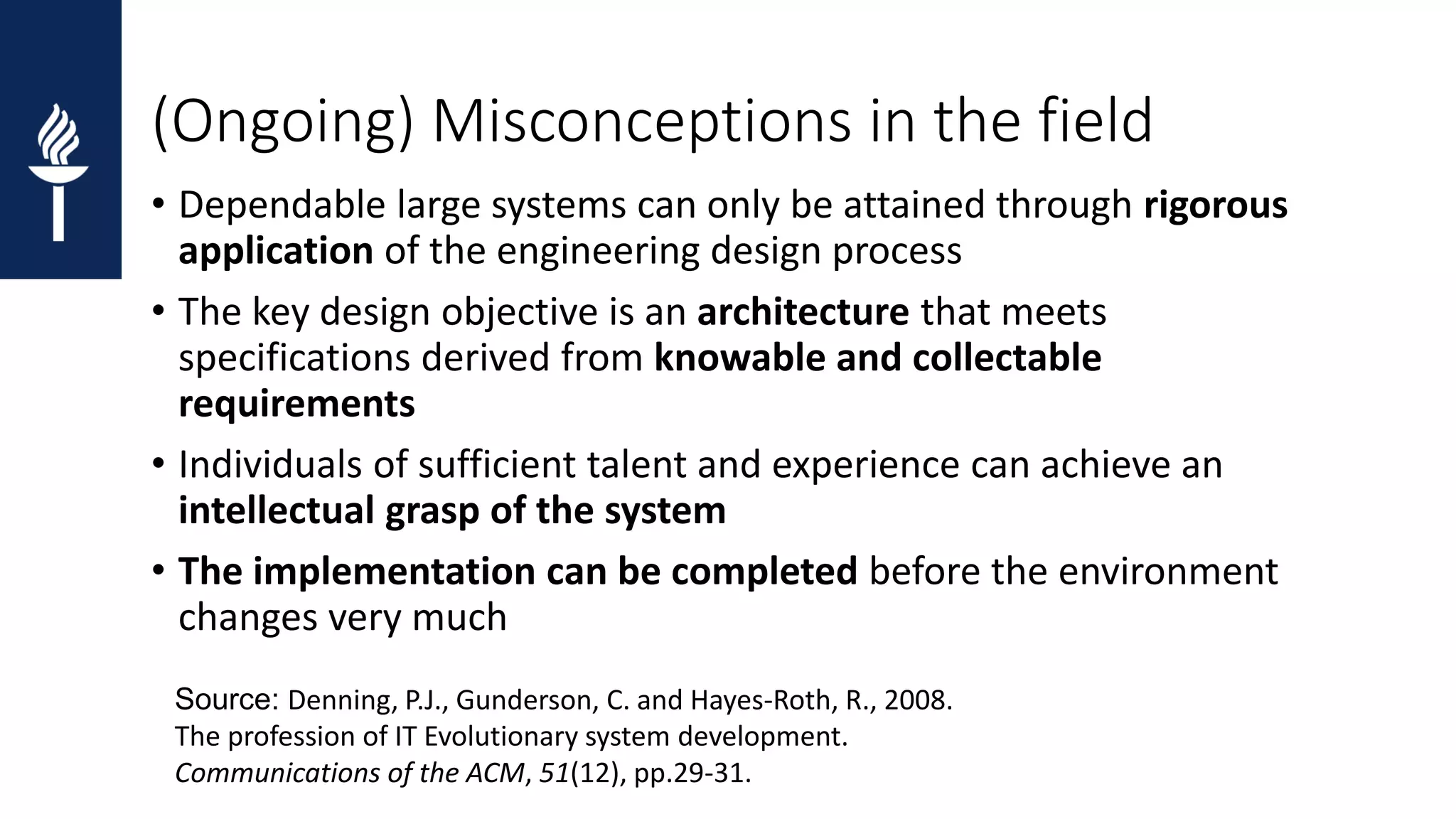 (Ongoing) Misconceptions in the field • Dependable large systems can only be attained through rigorous application of the engineering design process • The key design objective is an architecture that meets specifications derived from knowable and collectable requirements • Individuals of sufficient talent and experience can achieve an intellectual grasp of the system • The implementation can be completed before the environment changes very much Source: Denning, P.J., Gunderson, C. and Hayes-Roth, R., 2008. The profession of IT Evolutionary system development. Communications of the ACM, 51(12), pp.29-31. 