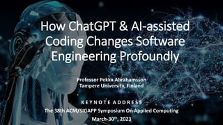 How ChatGPT & AI-assisted
Coding Changes Software
Engineering Profoundly
Professor Pekka Abrahamsson
Tampere University, Finland
K E Y N O T E A D D R E S S
The 38th ACM/SIGAPP Symposium On Applied Computing
March-30th, 2023
 