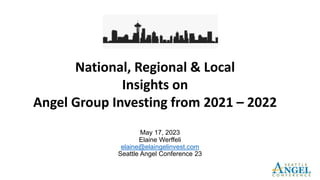 May 17, 2023
Elaine Werffeli
elaine@elaingelinvest.com
Seattle Angel Conference 23
National, Regional & Local
Insights on
Angel Group Investing from 2021 – 2022
 