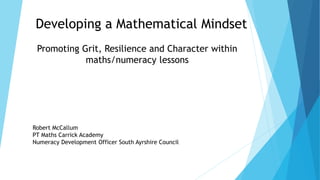 Developing a Mathematical Mindset
Promoting Grit, Resilience and Character within
maths/numeracy lessons
Robert McCallum
PT Maths Carrick Academy
Numeracy Development Officer South Ayrshire Council
 