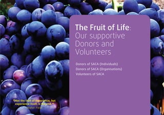 The Fruit of Life:
                                    Our supportive
                                    Donors and
                                    Volunteers
                                    Donors of SACA (Individuals)
                                    Donors of SACA (Organisations)
                                    Volunteers of SACA




“Not the fruit of experience, but
 experience itself, is the end. “
         Walter Pater
 