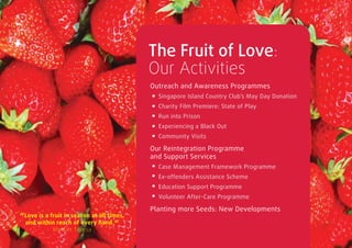 The Fruit of Love:
                                           Our Activities
                                           Outreach and Awareness Programmes
                                              Singapore Island Country Club’s May Day Donation
                                              Charity Film Premiere: State of Play
                                              Run into Prison
                                              Experiencing a Black Out
                                              Community Visits

                                           Our Reintegration Programme
                                           and Support Services
                                              Case Management Framework Programme
                                              Ex-offenders Assistance Scheme
                                              Education Support Programme
                                              Volunteer After-Care Programme

                                           Planting more Seeds: New Developments
“Love is a fruit in season at all times,
  and within reach of every hand. “
           Mother Teresa
 