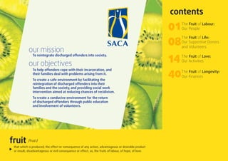 contents
                                                                                                         01   The Fruit of Labour:
                                                                                                              Our People




            our mission
                                                                                                         08   The Fruit of Life:
                                                                                                              Our Supportive Donors
                                                                                                              and Volunteers

               To reintegrate discharged offenders into society.

            our objectives                                                                               14   The Fruit of Love:
                                                                                                              Our Activities

               To help offenders cope with their incarceration, and
               their families deal with problems arising from it.
               To create a safe environment by facilitating the
                                                                                                         40   The Fruit of Longevity:
                                                                                                              Our Finances
               reintegration of discharged offenders into their
               families and the society, and providing social work
               intervention aimed at reducing chances of recidivism.
               To create a conducive environment for the return
               of discharged offenders through public education
               and involvement of volunteers.




fruit      /fru t/
 that which is produced; the effect or consequence of any action; advantageous or desirable product
 or result; disadvantageous or evil consequence or effect; as, the fruits of labour, of hope, of love.
 