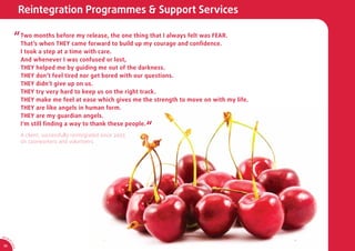 Reintegration Programmes & Support Services

              “ Two months THEY came release, thebuild thing that I always felt was FEAR.
                That’s when
                            before my
                                      forward to
                                                  one
                                                       up my courage and conﬁdence.
                  I took a step at a time with care.
                  And whenever I was confused or lost,
                  THEY helped me by guiding me out of the darkness.
                  THEY don’t feel tired nor get bored with our questions.
                  THEY didn’t give up on us.
                  THEY try very hard to keep us on the right track.
                  THEY make me feel at ease which gives me the strength to move on with my life.
                  THEY are like angels in human form.
                  THEY are my guardian angels.
                  I'm still ﬁnding a way to thank these people.
                                                                    “
                  A client, successfully reintegrated since 2007,
                  on caseworkers and volunteers.




AR 0
       9/
         1
         0
             SA




 18
             CA
 