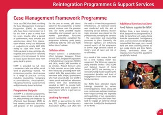 Reintegration Programmes & Support Services

Case Management Framework Programme
Since 2001 SACA has been providing       For the year in review, 586 clients      the need to review the programme’s     Additional Services to Client
the Case Management Framework            opted for the programme, a twelve        effectiveness. An extensive review
Programme (CMFP) to inmates              percent increase over the previous       was conducted with the aim of          Food Rations supplied by NTUC
who have been incarcerated, be it        year. Our ACMs provided regular          improving service delivery. Accord-    Welfare Drive, a new initiative by
for less than a year or more than        counselling and casework up to six       ingly, emphasis was placed on the      NTUC Eastpoint has designated SACA
ten years. Usually, after a period       months     post-release.    Forty-one    professionals providing the services   to be the beneﬁciary of surplus items
of conﬁnement, most inmates are          percent successfully completed the       - the supervision and counselling      from the supermarket. Since January
apprehensive about their release.        programme achieving goals jointly        processes in place. Presently, the     2010, we have been providing basic
Upon release, many face difﬁculties      crafted (by both the client and ACM)     Aftercare agencies are enhancing       commodities like sugar, rice, canned
in readjusting to society. With little   before clients’ release.                 several aspects of the programme       food and even washing powder to
ability to cope with issues like                                                  to better align services based on      our needy clients and their family.
ﬁnding a place to stay, getting a job,   Collaboration                            client’s level of need and risk of     Clients, particularly those just
                                                                                  re-offending.                          released, have found this assistance
negative peer pressure or no family      ‘Project Connect’, a collaborative
support, it is not unusual for some      effort between Singapore Prison                                                 very helpful indeed.
                                                                                  As a result of this review, the need
to be just a poor decision away from     Service (SPS), Singapore Corporation
                                                                                  for a new funding model was
going back to prison.                    of Rehabilitative Enterprises (SCORE)
                                                                                  suggested. The Aftercare agencies
                                         and SACA, made CMFP available to
                                                                                  along with the funders - SPS, SCORE
CMFP is provided by full time            60 inmates. Project Connect aims
                                                                                  and National Council of Social
caseworkers who are either social        to help inmates secure jobs before
                                                                                  Service (NCSS) are working on a
work or psychology trained. The          their release by providing them with
                                                                                  revised funding model targeting the
programme provides clients access        helpful skills like presentation and
                                                                                  programme duration and level of
to a range of practical services         interview skills. Project participants
                                                                                  engagement from clients and their
including counselling, temporary         who had secured jobs via SCORE’s
                                                                                  family members.
acco m modatio n, em ployment ,          career portal and met our admission
education/training opportunities         criteria were also automatically
                                                                                  Our ACMs have attended regular
and community-based activities.          enrolled in CMFP to provide both
                                                                                  trainings conducted by various
                                         employment and social support to
                                                                                  external agencies. These, along with
Programme Outputs                        boost clients’ efforts to get back on
                                                                                  case conferences and team meetings
                                         their feet.
As CMFP is a voluntary programme,                                                 have helped develop the expertise
inmates have a choice to take it up or                                            and capabilities of our caseworkers.
not. Mass brieﬁngs are conducted by      Looking Forward                          Arrangements have also been ﬁnal-
After-care Case Managers (ACM) to        As CMFP is approaching its tenth         ised to engage an external clinical
help inmates understand the nature       year, SPS, Singapore Anti-Narcotics      supervisor to aid in the development
and purpose of the programme.            Association (SANA) and SACA felt         of the ACMs.
                                                                                                                                                                                 CA
                                                                                                                                                                            SA
                                                                                                                                                                        0




                                                                                                                                                                    1
                                                                                                                                                                  9/
                                                                                                                                                                            19




                                                                                                                                                                 AR 0
 
