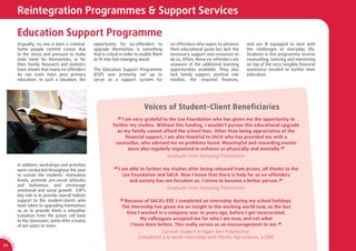 Reintegration Programmes & Support Services

                  Education Support Programme
                  Arguably, no one is born a criminal.      opportunity for ex-offenders to             ex-offenders who aspire to advance     and are ill equipped to deal with
                  Some people commit crimes due             upgrade themselves is something             their educational goals but lack the   the challenges of everyday life.
                  to the stress and pressure to make        that is critical in order to enable them    necessary support and resources to     Students in this programme receive
                  ends meet for themselves, or for          to ﬁt into fast-changing world.             do so. Often, these ex-offenders are   counselling, tutoring and mentoring
                  their family. Research and statistics                                                 unaware of the additional learning     on top of the very tangible ﬁnancial
                  have shown that many ex-offenders         The Education Support Programme             opportunities available. They also     assistance needed to further their
                  do not even have post primary             (ESP) was primarily set up to               lack family support, positive role     education.
                  education. In such a situation, the       serve as a support system for               models, the required ﬁnances,




                                                                                         Voices of Student-Client Beneﬁciaries
                                                                         “ I am very grateful to the Lee Foundation who has given me the opportunity to
                                                                       further my studies. Without this funding, I wouldn’t pursue this educational upgrade
                                                                         as my family cannot afford the school fees. Other than being appreciative of the
                                                                            ﬁnancial support, I am also thankful to SACA who has provided me with a
                                                                        counsellor, who advised me on problems faced. Meaningful and rewarding events
                                                                              were also regularly organised to enhance us physically and mentally. ”
                                                                                                       Graduate from Nanyang Polytechnic
                  In addition, workshops and activities
                  were conducted throughout the year                   “ I am able to further my studies after being released from prison, all thanks to the
                  to sustain the students’ motivation                       Lee Foundation and SACA. Now I know that there is help for us ex-offenders
                  levels, promote pro-social attitudes                         and society has not forsaken us. I strive to become a better person. ”
                  and behaviour, and encourage
                  emotional and social growth. ESP’s
                                                                                                       Graduate from Nanyang Polytechnic
                  key role is to provide overall holistic
                  support to the student-clients who
                  have taken to upgrading themselves
                                                                           “ Because of SACA’s ESP, I completed an internship during my school holidays.
                                                                            The internship has given me an insight to the working world now, as the last
                  so as to provide them a smoother
                                                                              time I worked in a company was 10 years ago, before I got incarcerated.
                  transition from the prison cell back
                  to the classroom; some after a hiatus                             My colleagues accepted me for who I am now, and not what
                  of ten years or more.                                         I have done before. This really serves as an encouragement to me. ”
                                                                                                Current student in Ngee Ann Polytechnic
AR 0
       9/
         1
                                                                                      Completed a 6-week internship with Paciﬁc Agriscience, a SME
         0
             SA




 24
             CA
 