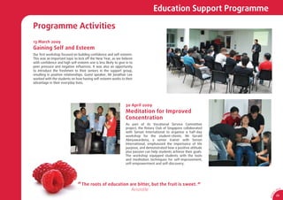 Education Support Programme

Programme Activities
13 March 2009
Gaining Self and Esteem
Our ﬁrst workshop focused on building conﬁdence and self-esteem.
This was an important topic to kick off the New Year, as we believe
with conﬁdence and high self-esteem one is less likely to give in to
peer pressure and negative inﬂuences. It was also an opportunity
to introduce the freshmen to their seniors in the support group,
resulting in positive relationships. Guest speaker, Mr Jonathan Lee
worked with the students on how having self-esteem works to their
advantage in their everyday lives.




                                                               30 April 2009
                                                               Meditation for Improved
                                                               Concentration
                                                               As part of its Vocational Service Committee
                                                               project, the Rotary Club of Singapore collaborated
                                                               with Sensei International to organise a half-day
                                                               workshop for the student-clients. Mr Gerald
                                                               Abeyawardena, a senior trainer with Sensei
                                                               International, emphasized the importance of life
                                                               purpose, and demonstrated how a positive attitude
                                                               plus passion can help students achieve their goals.
                                                               The workshop equipped students with the tools
                                                               and meditation techniques for self-improvement,
                                                               self-empowerment and self-discovery.




                              “ The roots of education are bitter, but the fruit is sweet. ”
                                                                   Aristotle                                                0
                                                                                                                                SA
                                                                                                                                     CA




                                                                                                                        1
                                                                                                                      9/
                                                                                                                                25




                                                                                                                     AR 0
 