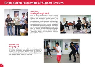 Reintegration Programmes & Support Services

                                                               14 July 2009
                                                               Healing through Music
                                                               Music has always been known as a universal language
                                                               capable of reaching out and overcoming barriers. This
                                                               workshop was designed to provide students from
                                                               different institutions a platform for interaction and build
                                                               relationships, thus reinforcing positive peer role models.
                                                               Two talented volunteers from the Performing Arts
                                                               Centre Singapore kindly offered their time to share with
                                                               the students their extensive knowledge about music,
                                                               and also how music has played a signiﬁcant part in their
                                                               lives. The hands-on workshop saw students learning to
                                                               play instruments within two hours and it ended with a
                                                               “grand ﬁnale” where all participants joined together to
                                                               play together in harmony.




                     9 October 2009
                     Keeping Fit
                     When faced with pressure from studies, we encourage students
                     to exercise. This not only keeps them healthy, but it is also a
                     positive way to reduce stress. A ﬁtness trainer, Ms Estelle Goh,
                     was invited to conduct an introductory session on a body workout
                     that combines defence combat, tai chi & yoga.




AR 0
       9/
         1
         0
             SA




 26
             CA
 