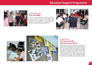 Education Support Programme


26 December 2009
Year End BBQ
It was time for the students to have fun and relax!
It was also the ﬁrst time we used SACA’s open
rooftop for such a purpose. It was relaxing and
informal - no presentations, no taking notes. We
discovered many aspiring chefs that day!




                                                      26 March 2010
                                                      The Power of the
                                                      Sub-Conscious Mind
                                                      Following the success of last year’s workshop, we
                                                      invited Sensei International again to start the year
                                                      with tools and techniques for students to harness
                                                      the power of the sub-conscious mind to accomplish
                                                      their goals. The students also learned about conﬂict
                                                      resolution as well as self-motivation. At the end
                                                      of the workshop, the students created their own
                                                      Personal Success Collage. This, hopefully, will help
                                                      them stay focused for the challenges that lay ahead.



                                                                                                                             CA
                                                                                                                        SA
                                                                                                                    0




                                                                                                                1
                                                                                                              9/
                                                                                                                        27




                                                                                                             AR 0
 