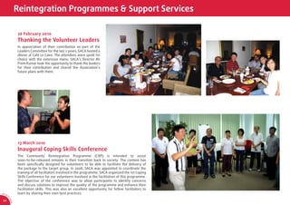 Reintegration Programmes & Support Services

                  26 February 2010
                  Thanking the Volunteer Leaders
                  In appreciation of their contribution as part of the
                  Leaders Committee for the last 2 years, SACA hosted a
                  dinner at Café Le Caire. The attendees were spoilt for
                  choice with the extensive menu. SACA’s Director Mr
                  Prem Kumar took the opportunity to thank the leaders
                  for their contribution and shared the Association’s
                  future plans with them.




                  13 March 2010
                  Inaugural Coping Skills Conference
                  The Community Reintegration Programme (CRP) is intended to assist
                  soon-to-be-released inmates in their transition back to society. The content has
                  been speciﬁcally designed for volunteers to be able to facilitate the delivery of
                  the package to the target group. In 2008, SACA was appointed to coordinate the
                  training of all facilitators involved in the programme. SACA organized the 1st Coping
                  Skills Conference for our volunteers involved in the facilitation of this programme.
                  The objective of the conference was to allow participants to identify concerns
                  and discuss solutions to improve the quality of the programme and enhance their
                  facilitation skills. This was also an excellent opportunity for fellow facilitators to
AR 0
       9/
                  learn by sharing their own best practices.
         1
         0
             SA




 34
             CA
 