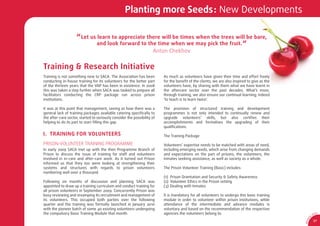 Planting more Seeds: New Developments

                     “ Let us learn to appreciate there will be times when the trees will be bare,
                              and look forward to the time when we may pick the fruit. “
                                                                     Anton Chekhov


Training & Research Initiative
Training is not something new to SACA. The Association has been           As much as volunteers have given their time and effort freely
conducting in-house training for its volunteers for the better part       for the beneﬁt of the clients, we are also inspired to give as the
of the thirteen years that the VAP has been in existence. In 2008         volunteers have, by sharing with them what we have learnt in
this was taken a step further when SACA was tasked to prepare all         the aftercare sector over the past decades. What’s more,
facilitators conducting the CRP package run across prison                 through training, we also ensure our continual learning; indeed
institutions.                                                             ‘to teach is to learn twice’.

It was at this point that management, seeing as how there was a           The provision of structured training and development
general lack of training packages available catering speciﬁcally to       programmes is not only intended to continually renew and
the after-care sector, started to seriously consider the possibility of   upgrade volunteers’ skills, but also certiﬁes their
helping to do its part to start ﬁlling this gap.                          accomplishments and formalises the upgrading of their
                                                                          qualiﬁcations.

I. TRAINING FOR VOLUNTEERS                                                The Training Package

PRISON-VOLUNTEER TRAINING PROGRAMME                                       Volunteers’ expertise needs to be matched with areas of need,
In early 2009 SACA met up with the then Programme Branch of               including emerging needs, which arise from changing demands
Prison to discuss the issue of training for staff and volunteers          and expectations on the part of prisons, the volunteers, the
involved in in-care and after-care work. As it turned out Prison          inmates seeking assistance, as well as society as a whole.
informed us that they too were looking at strengthening their
systems and structures with regards to prison volunteers                  The Prison Volunteer Training (Basic) includes:
numbering well over a thousand.
                                                                          (1) Prison Orientation and Security & Safety Awareness
Following six months of discussion and planning SACA was                  (2) Volunteer Ethics in the Prison setting
appointed to draw up a training curriculum and conduct training for       (3) Dealing with Inmates
all prison volunteers in September 2009. Concurrently Prison was
busy reviewing and revamping its recruitment and management of            It is mandatory for all volunteers to undergo this basic training
its volunteers. This occupied both parties over the following             module in order to volunteer within prison institutions, while
quarter and the training was formally launched in January 2010            attendance of the intermediate and advance modules is
with the pioneer batch of some 40 existing volunteers undergoing          voluntary and based on the recommendation of the respective
the compulsory Basic Training Module that month.                          agencies the volunteers belong to.                                              SA
                                                                                                                                                               CA
                                                                                                                                                      0




                                                                                                                                                  1
                                                                                                                                                9/
                                                                                                                                                          37




                                                                                                                                               AR 0
 