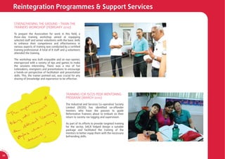 Reintegration Programmes & Support Services

                  STRENGTHENING THE GROUND - TRAIN THE
                  TRAINERS WORKSHOP (FEBRUARY 2010)

                  To prepare the Association for work in this ﬁeld, a
                  three-day training workshop aimed at equipping
                  selected staff and senior volunteers with the basic skills
                  to enhance their competence and effectiveness in
                  various aspects of training was conducted by a certiﬁed
                  training professional. A total of 8 staff and 4 volunteers
                  attended the training.

                  The workshop was both enjoyable and an eye-opener,
                  interspersed with a variety of tips and games to make
                  the sessions interesting. There was a mix of fun
                  icebreakers, energisers and presentations to encourage
                  a hands-on perspective of facilitation and presentation
                  skills. This, the trainer pointed out, was crucial for any
                  sharing of knowledge and experience to be effective.




                                                               TRAINING FOR ISCOS PEER MENTORING
                                                               PROGRAM (MARCH 2010)

                                                               The Industrial and Services Co-operative Society
                                                               Limited (ISCOS) has identiﬁed ex-offender
                                                               mentors who have the passion to guide
                                                               Reformative Trainees about to embark on their
                                                               return to society via tagging and supervision.

                                                               As part of its efforts to provide targeted training
                                                               for the sector, SACA helped design a suitable
                                                               package and facilitated the training of the
                                                               mentors to better equip them with the necessary
                                                               befriending skills.



AR 0
       9/
         1
         0
             SA




 38
             CA
 