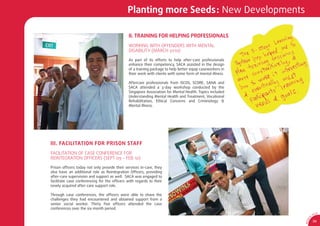Planting more Seeds: New Developments

                                              II. TRAINING FOR HELPING PROFESSIONALS
                                              WORKING WITH OFFENDERS WITH MENTAL
                                              DISABILITY (MARCH 2010)

                                              As part of its efforts to help after-care professionals
                                              enhance their competency, SACA assisted in the design
                                              of a training package to help better equip caseworkers in
                                              their work with clients with some form of mental illness.

                                              Aftercare professionals from ISCOS, SCORE, SANA and
                                              SACA attended a 3-day workshop conducted by the
                                              Singapore Association for Mental Health. Topics included
                                              Understanding Mental Health and Treatment, Vocational
                                              Rehabilitation, Ethical Concerns and Criminology &
                                              Mental Illness.




III. FACILITATION FOR PRISON STAFF
FACILITATION OF CASE CONFERENCE FOR
REINTEGRATION OFFICERS (SEPT 09 - FEB 10)

Prison ofﬁcers today not only provide their services in-care, they
also have an additional role as Reintegration Ofﬁcers, providing
after-care supervision and support as well. SACA was engaged to
facilitate case conferencing for the ofﬁcers with regards to their
newly acquired after-care support role.

Through case conferences, the ofﬁcers were able to share the
challenges they had encountered and obtained support from a
senior social worker. Thirty ﬁve ofﬁcers attended the case
conferences over the six month period.
                                                                                                                          CA
                                                                                                                     SA
                                                                                                                 0




                                                                                                             1
                                                                                                           9/
                                                                                                                     39




                                                                                                          AR 0
 