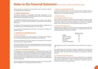 Notes to the Financial Statement for the year ended 31st March 2010
These notes form an integral part of and should be read in conjunction with the          2.3 Adoption of Revised FRS and INT FRS
accompanying ﬁnancial statements.                                                        For the year ended 31st March 2010, the new and revised standards were not
                                                                                         applicable to the Association. The future changes are not expected to have a
1. GENERAL INFORMATION                                                                   material impact on the ﬁnancial statement.
The ﬁnancial statements of SINGAPORE AFTER-CARE ASSOCIATION, for the
ﬁnancial year ended 31st March 2010 were authorised for issue on the date of the         2.4 Foreign currencies
statement by the management committee.                                                   Functional and Presentation Currency
                                                                                         Items included in the ﬁnancial statements of the association are measured using
The SINGAPORE AFTERCARE ASSOCIATION (SACA) was formed in 1956, and was
                                                                                         the currency of the primary economic environment in which the entity operates
registered as a voluntary welfare organisation in 24th October 1984 under the
                                                                                         (“functional currency”). The ﬁnancial statements are presented in Singapore
Charities Act.
                                                                                         Dollars, which is the association’s functional and presentation currency.
The objectives of the association are to provide for the welfare, rehabilitation and
                                                                                         2.5 Property, Plant & Equipment
counselling services of discharged prisoners after their release.
                                                                                         Property, plant & equipment are stated at cost less accumulated depreciation and
The association’s registered place of business is located at 81 Dunlop Street            impairment losses. Depreciation is computed on a straight line basis over the
Singapore 209408.                                                                        estimated useful lives of the assets as follows :-

2. SIGNIFICANT ACCOUNTING POLICIES                                                                                                    Number of Years
2.1 Basis Of Preparation                                                                                  Building                            20
The ﬁnancial statements have been prepared in accordance with Singapore                                   Furniture & ﬁttings                 10
Financial Reporting Standards (FRS) including related interpretations.                                    Ofﬁce equipment                     10
                                                                                                          Renovation                          10
The ﬁnancial statements have been prepared on the historical cost convention
and are presented in Singapore Dollars.                                                                   Computer & peripherals              3

The accounting policies have been consistently applied by the association and are
consistent with those used in the previous ﬁnancial year, except for the changes         Fully depreciated assets are retained in the accounts until they are no longer in
in accounting policies as below.                                                         use.

2.2 Signiﬁcant Accounting Estimates and Judgments                                        The residual values and useful lives of plant & equipment are reviewed and
                                                                                         adjusted as appropriate, at each balance sheet date. The effects of any revision of
The preparation of the ﬁnancial statements in conformity with FRS requires the
                                                                                         the residual values and useful lives are included in the statement of ﬁnancial
use of judgement, estimates and assumptions that affect the reported amounts of
                                                                                         activities.
assets and liabilities and disclosure of contingent assets and liabilities at the date
of the ﬁnancial statements, and the reported amounts of revenues and expenses
                                                                                         2.6 Impairment of non-ﬁnancial assets
during the ﬁnancial year. Although these estimates are based on management’s
best knowledge of current events and actions, actual results may ultimately differ       The association assesses at each reporting date whether there is an indication
from those estimates.                                                                    that an asset may be impaired. If any such indication exists, or when an annual
                                                                                         impairment assessment for an asset is required, the association makes an
Critical accounting estimates and assumptions used and areas involving a higher          estimate of the asset’s recoverable amount.
degree of judgement or complexity are disclosed in Notes 3.

                                                                                                                                                                                               CA
                                                                                                                                                                                          SA
                                                                                                                                                                                      0




                                                                                                                                                                                  1
                                                                                                                                                                                9/
                                                                                                                                                                                          47




                                                                                                                                                                               AR 0
 