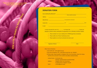 “ Don't be afraid to go out on a limb.
     That's where the fruit is.“
         H Jackson Browne
                                                                                                                                   * Please delete whichever is not applicable.



                                           DONATION FORM
                                           Name (Mr/Ms/Mrs/Mdm/Dr)* :




                                      ed
                                                                                                     (Please underline surname)




                                   Ne
                                           Address


                                 in        NRIC/FIN No                                         (for automated tax deduction)
                                 se

                                           Contact No                                          (H)                                                            (H/P)
                                tho



                                           E-mail
                            fo r
                       sket




                                               I enclose herewith the sum of $              by cheque (No:                                 ) being my

                                               donation to SACA for their continuation of programmes for ex-offenders and their families.
                  ur Ba




                                                            Please include me in your mailing list for SPARKS (quarterly newsletter)

                                                            Please notify me of future fundraising events

                                                            Please update me on how my donation has been used
             Help us Fi l l o




                                                         Signature of Donor                                                       Date




                                               Other forms of donation :

                                                     1) Via Credit Card : www.sggives.org.sg
                                                     2) Via Internet Banking / Giro : SACA Bank Account No. 011-700188-1
                                                     3) Please make cheque payable to Singapore After-Care Association, attach the cheque
                                                        with this form and mail it to the contact and address indicated below.

                                                        Contact Person : Ms Christine Ng
                                                                         Manager, Communications and Partnerships
                                                        Address :        Singapore After-Care Association
                                                                         81 Dunlop Street, Singapore 209408
                                                        Email :          christine@saca.org.sg
 