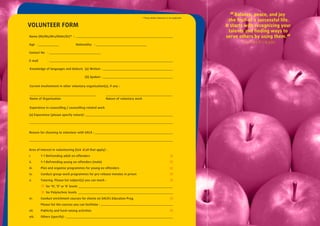* Please delete whichever is not applicable.
                                                                                                                                      “ Balance, peace, and joy
                                                                                                                                      the fruit of a successful life.
VOLUNTEER FORM                                                                                                                      It starts with recognizing your
                                                                                                                                      talents and ﬁnding ways to
Name (Mr/Ms/Mrs/Mdm/Dr)* :                                                                                                          serve others by using them.“
Age                                  Nationality
                                                                                                                                            Thomas Kinkade

Contact No

E-mail

Knowledge of languages and dialects (a) Written

                                           (b) Spoken

Current involvement in other voluntary organisation(s), if any :



Name of Organisation                                      Nature of voluntary work

Experience in counselling / counselling-related work

(a) Experience (please specify nature) :




Reason for choosing to volunteer with SACA :




Area of interest in volunteering (tick     all that apply) :

i.        - Befriending adult ex-offenders

ii.       - Befriending young ex-offenders (male)

iii.     Plan and organise programmes for young ex-offenders

iv.      Conduct group-work programmes for pre-release inmates in prison

v.       Tutoring. Please list subject(s) you can teach :

             for ‘N’, ‘O’ or ‘A’ levels

             for Polytechnic levels

vi.      Conduct enrichment courses for clients on SACA’s Education Prog.

         Please list the courses you can facilitate :

vii.     Publicity and fund-raising activities

viii.    Others (specify) :
 