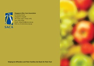 Singapore After-Care Association
         81 Dunlop Street
         Singapore 209408
         Tel: 6294 2350 / 6294 2763
         Fax: 6295 0095
         Email: enquiries@saca.org.sg
         Visit us at www.saca.org.sg




Helping Ex-Offenders and Their Families Get Back On Their Feet
 