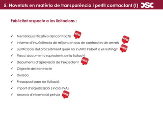 5. Novetats en matèria de transparència i perfil contractant (I)
Publicitat respecte a les licitacions :
 Memòria justificativa del contracte
 Informe d’insuficiència de mitjans en cas de contractes de serveis
 Justificació del procediment quan no s’utilitzi l’obert o el restringit
 Plecs i documents equivalents de la licitació
 Documents d’aprovació de l’expedient
 Objecte del contracte
 Durada
 Pressupost base de licitació
 Import d’adjudicació ( inclòs IVA)
 Anuncis d'informació prèvia
 