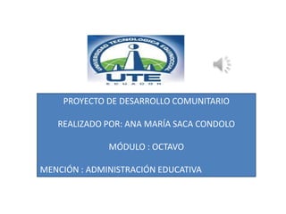 PROYECTO DE DESARROLLO COMUNITARIO

   REALIZADO POR: ANA MARÍA SACA CONDOLO

              MÓDULO : OCTAVO

MENCIÓN : ADMINISTRACIÓN EDUCATIVA
 