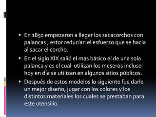 En 1850 empezaron a llegar los sacacorchos con palancas , estor reducían el esfuerzo que se hacia al sacar el corcho.En el siglo XIX salió el mas básico el de una sola palanca y es el cual  utilizan los meseros incluso hoy en día se utilizan en algunos sitios públicos.Después de estos modelos lo siguiente fue darle un mejor diseño, jugar con los colores y los distintos materiales los cuales se prestaban para este utensilio. 