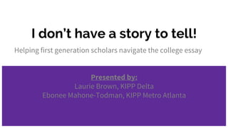 I don’t have a story to tell!
Helping first generation scholars navigate the college essay
Presented by:
Laurie Brown, KIPP Delta
Ebonee Mahone-Todman, KIPP Metro Atlanta
 