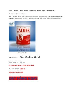 Sữa Cadier Chính Hãng Giá Phân Phối Trên Toàn Quốc 
Thứ Tư, ngày 27 tháng 8 năm 2014 
Sữa Cadier là nguồn dinh dưỡng chuyên biệt dành cho người bệnh Tim mạch và Tiểu đường, Cadiergiúp người bệnh hỗ trợ điều trị bệnh cung cấp dinh dưỡng, nâng cao đề kháng bệnh. 
Sữa Cadier Chính Hãng 
Tên sản phẩm: Sữa Cadier Gold Trọng lượng : 400gram GIAO HÀNG TẬN NƠI TRÊN TOÀN QUỐC GIÁ SỮA CADIER: LIÊN HỆ Hotline: 0912 838 198 ĐẶT HÀNG NGAY  