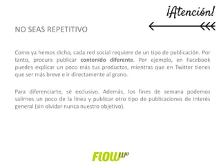 NO SEAS REPETITIVO
Como ya hemos dicho, cada red social requiere de un tipo de publicación. Por
tanto, procura publicar contenido diferente. Por ejemplo, en Facebook
puedes explicar un poco más tus productos, mientras que en Twitter tienes
que ser más breve e ir directamente al grano.
Para diferenciarte, sé exclusivo. Además, los fines de semana podemos
salirnos un poco de la línea y publicar otro tipo de publicaciones de interés
general (sin olvidar nunca nuestro objetivo).
 