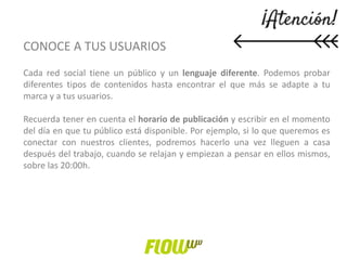 CONOCE A TUS USUARIOS
Cada red social tiene un público y un lenguaje diferente. Podemos probar
diferentes tipos de contenidos hasta encontrar el que más se adapte a tu
marca y a tus usuarios.
Recuerda tener en cuenta el horario de publicación y escribir en el momento
del día en que tu público está disponible. Por ejemplo, si lo que queremos es
conectar con nuestros clientes, podremos hacerlo una vez lleguen a casa
después del trabajo, cuando se relajan y empiezan a pensar en ellos mismos,
sobre las 20:00h.
 