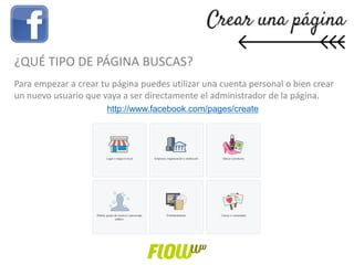 ¿QUÉ TIPO DE PÁGINA BUSCAS?
Para empezar a crear tu página puedes utilizar una cuenta personal o bien crear
un nuevo usuario que vaya a ser directamente el administrador de la página.
http://www.facebook.com/pages/create
 