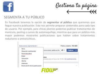 En Facebook tenemos la opción de segmentar al público que queremos que
llegue nuestra publicación. Esto nos permite preparar contenidos para cada tipo
de usuario. Por ejemplo, para chicas jóvenes podemos publicar tratamientos de
manicura, peeling o cursos de automaquillaje, mientras que para un público más
mayor podemos mostrarles publicaciones que hablen sobre tratamientos
reductores o anticelulíticos.
SEGMENTA A TU PÚBLICO
 