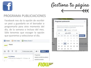 Facebook nos da la opción de escribir
un post y guardarlo en el borrador o
programarlo para otro momento del
día, de la semana o incluso del mes.
Sólo tenemos que escoger la opción
que queremos y seleccionar el día.
PROGRAMA PUBLICIACIONES
 