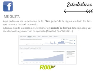 Aquí podemos ver la evolución de los “Me gusta” de la página, es decir, los fans
que tenemos hasta el momento.
Además, nos da la opción de seleccionar un periodo de tiempo determinado y ver
si es fruto de alguna acción en concreto (Navidad, San Valentín…).
ME GUSTA
 