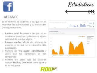 ALCANCE
Es el número de usuarios a los que se les
muestran las publicaciones y su interacción.
Distinguimos entre:
o Alcance total: Personas a las que se les
mostraron nuestros contenidos o alguna
actividad de nuestra página.
o Alcance medio: Media del número de
usuarios a los que se les muestra cada
publicación.
o Número de “me gusta”, comentarios y
veces que los contenidos se han
compartido.
o Número de veces que los usuarios
marcan Ocultar, Denunciar como spam y
Ya no me gusta.
 
