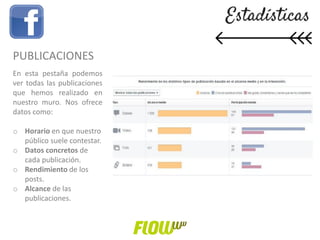 PUBLICACIONES
En esta pestaña podemos
ver todas las publicaciones
que hemos realizado en
nuestro muro. Nos ofrece
datos como:
o Horario en que nuestro
público suele contestar.
o Datos concretos de
cada publicación.
o Rendimiento de los
posts.
o Alcance de las
publicaciones.
 