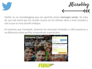 Twitter es un microblogging que nos permite enviar mensajes cortos. Se trata
de una red social que ha crecido mucho en los últimos años a nivel mundial y
con la que es muy sencillo trabajar.
Al contrario que Facebook, tenemos los mensajes limitados a 140 caracteres y
no diferencia entre perfiles corporativos y personales.
 