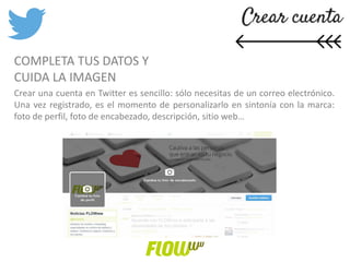 COMPLETA TUS DATOS Y
CUIDA LA IMAGEN
Crear una cuenta en Twitter es sencillo: sólo necesitas de un correo electrónico.
Una vez registrado, es el momento de personalizarlo en sintonía con la marca:
foto de perfil, foto de encabezado, descripción, sitio web…
 