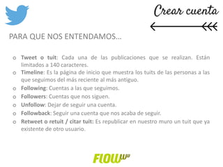 o Tweet o tuit: Cada una de las publicaciones que se realizan. Están
limitados a 140 caracteres.
o Timeline: Es la página de inicio que muestra los tuits de las personas a las
que seguimos del más reciente al más antiguo.
o Following: Cuentas a las que seguimos.
o Followers: Cuentas que nos siguen.
o Unfollow: Dejar de seguir una cuenta.
o Followback: Seguir una cuenta que nos acaba de seguir.
o Retweet o retuit / citar tuit: Es republicar en nuestro muro un tuit que ya
existente de otro usuario.
PARA QUE NOS ENTENDAMOS…
 