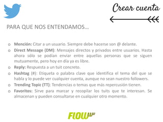 o Mención: Citar a un usuario. Siempre debe hacerse son @ delante.
o Direct Message (DM): Mensajes directos y privados entre usuarios. Hasta
ahora sólo se podían enviar entre aquellas personas que se siguen
mutuamente, pero hoy en día ya es libre.
o Reply: Respuesta a un tuit concreto.
o Hashtag (#): Etiqueta o palabra clave que identifica el tema del que se
habla y lo puede ver cualquier cuenta, aunque no sean nuestro followers.
o Trending Topic (TT): Tendencias o temas que más repercusión tienen.
o Favoritos: Sirve para marcar y recopilar los tuits que te interesan. Se
almacenan y pueden consultarse en cualquier otro momento.
PARA QUE NOS ENTENDAMOS…
 