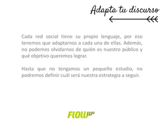 Cada red social tiene su propio lenguaje, por eso
tenemos que adaptarnos a cada una de ellas. Además,
no podemos olvidarnos de quién es nuestro público y
qué objetivo queremos lograr.
Hasta que no tengamos un pequeño estudio, no
podremos definir cuál será nuestra estrategia a seguir.
 