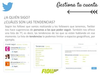 ¿A QUIÉN SIGO?
¿CUÁLES SON LAS TENDENCIAS?
Según los follows que vamos realizando y los followers que tenemos, Twitter
nos hace sugerencias de personas a las que poder seguir. También nos ofrece
una lista de TT, es decir, las tendencias de las que se están hablando en ese
momento. La lista de tendencias la podemos limitar a espacios geográficos, por
ejemplo.
 