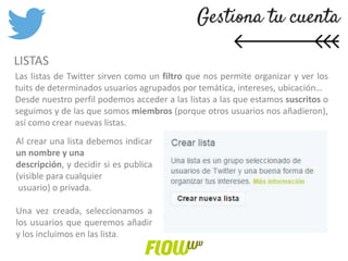LISTAS
Las listas de Twitter sirven como un filtro que nos permite organizar y ver los
tuits de determinados usuarios agrupados por temática, intereses, ubicación…
Desde nuestro perfil podemos acceder a las listas a las que estamos suscritos o
seguimos y de las que somos miembros (porque otros usuarios nos añadieron),
así como crear nuevas listas.
Al crear una lista debemos indicar
un nombre y una
descripción, y decidir si es publica
(visible para cualquier
usuario) o privada.
Una vez creada, seleccionamos a
los usuarios que queremos añadir
y los incluimos en las lista.
 