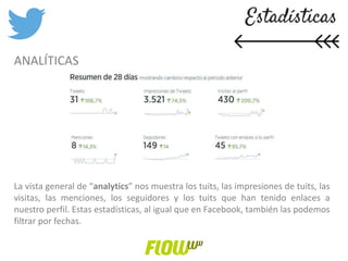 ANALÍTICAS
La vista general de “analytics” nos muestra los tuits, las impresiones de tuits, las
visitas, las menciones, los seguidores y los tuits que han tenido enlaces a
nuestro perfil. Estas estadísticas, al igual que en Facebook, también las podemos
filtrar por fechas.
 