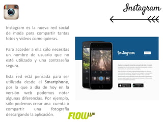 Instagram es la nueva red social
de moda para compartir tantas
fotos y vídeos como quieras.
Para acceder a ella sólo necesitas
un nombre de usuario que no
esté utilizado y una contraseña
segura.
Esta red está pensada para ser
utilizada desde el Smartphone,
por lo que a día de hoy en la
versión web podemos notar
algunas diferencias. Por ejemplo,
sólo podemos crear una cuenta o
compartir una fotografía
descargando la aplicación.
 