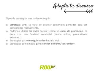 Tipos de estrategias que podemos seguir:
o Estrategia viral. Se trata de publicar contenidos pensados para ser
compartidos masivamente.
o Podemos utilizar las redes sociales como un canal de promoción, es
decir, con una finalidad comercial (tienda online, promociones
externas…).
o Estrategias para conseguir tráfico hacia la web.
o Estrategias como medio para atender al cliente/consumidor.
 